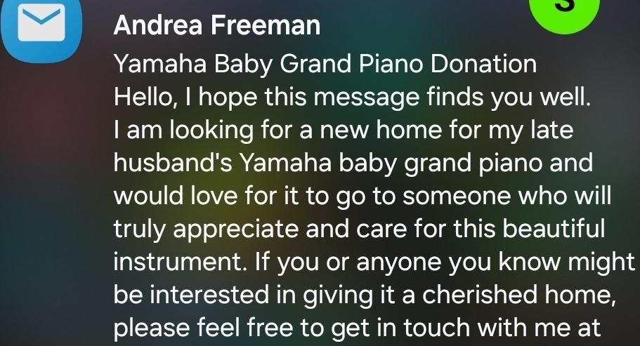 An email notification and snippet:

"Andrea Freeman

Yamaha Baby Grand Piano Donation
Hello, I hope this message finds you well
I am looking for a new home for mv late
husband's Yamaha baby grand piano and
would love for it to go to someone who will
truly appreciate and care for this beautiful
instrument. If you or anyone you know might
be interested in giving it a cherished home,
please feel free to get in touch with me at... "